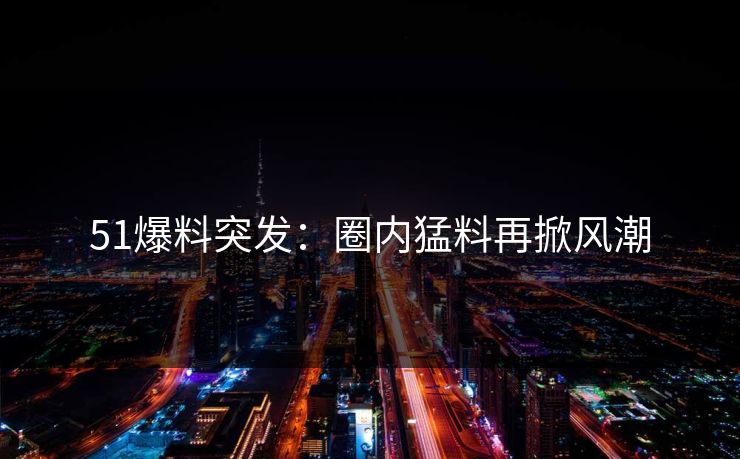51爆料突发：圈内猛料再掀风潮