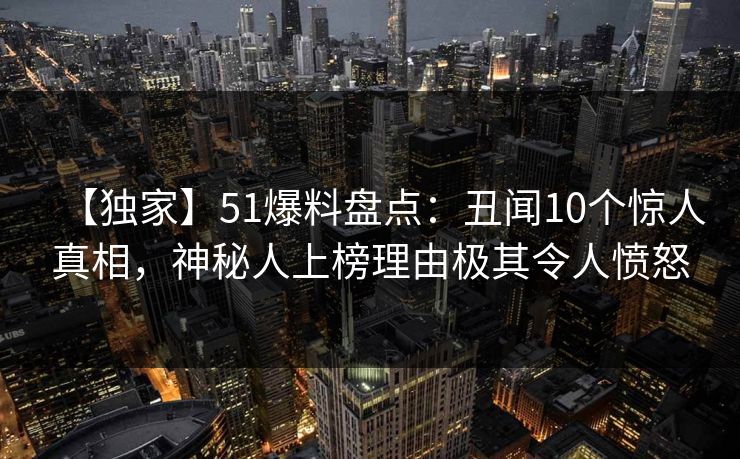 【独家】51爆料盘点：丑闻10个惊人真相，神秘人上榜理由极其令人愤怒