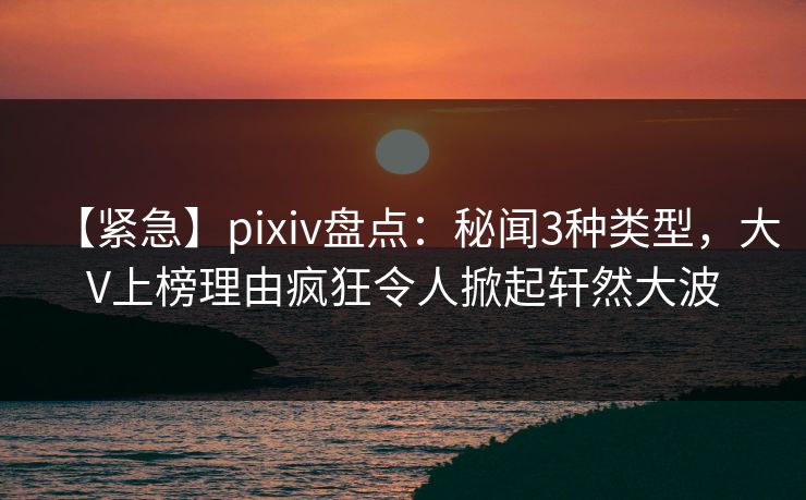 【紧急】pixiv盘点:秘闻3种类型,大V上榜理由疯狂令人掀起轩然大波 【紧急】pixiv盘点:秘闻3种类型,大V上榜理由疯狂令人掀起轩然大波
