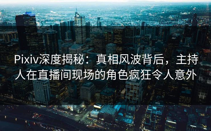 Pixiv深度揭秘：真相风波背后，主持人在直播间现场的角色疯狂令人意外