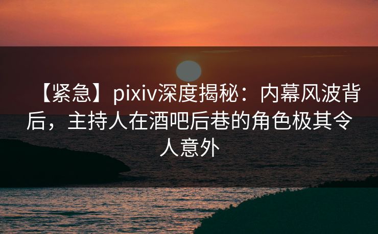 【紧急】pixiv深度揭秘：内幕风波背后，主持人在酒吧后巷的角色极其令人意外