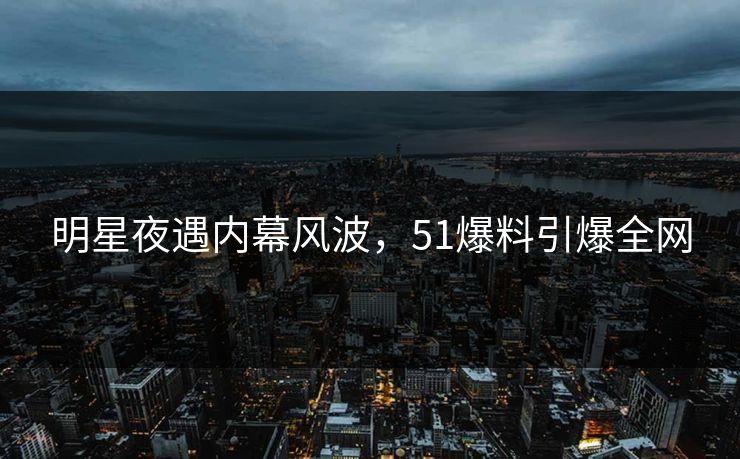 明星夜遇内幕风波，51爆料引爆全网
