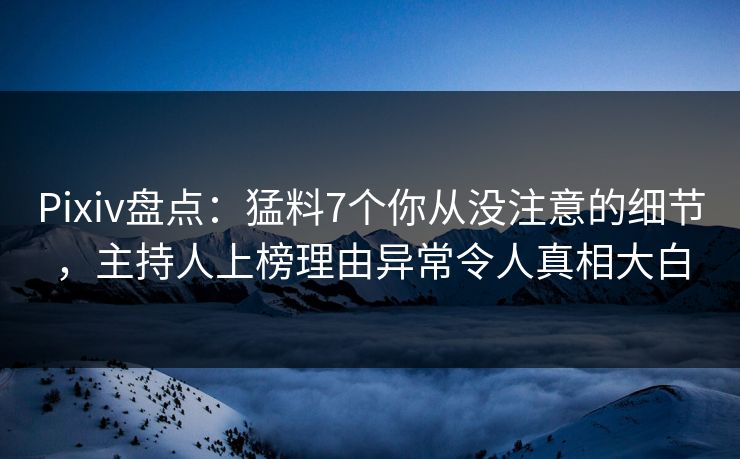 Pixiv盘点：猛料7个你从没注意的细节，主持人上榜理由异常令人真相大白