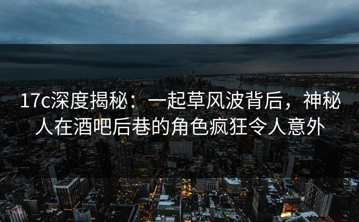 17c深度揭秘：一起草风波背后，神秘人在酒吧后巷的角色疯狂令人意外