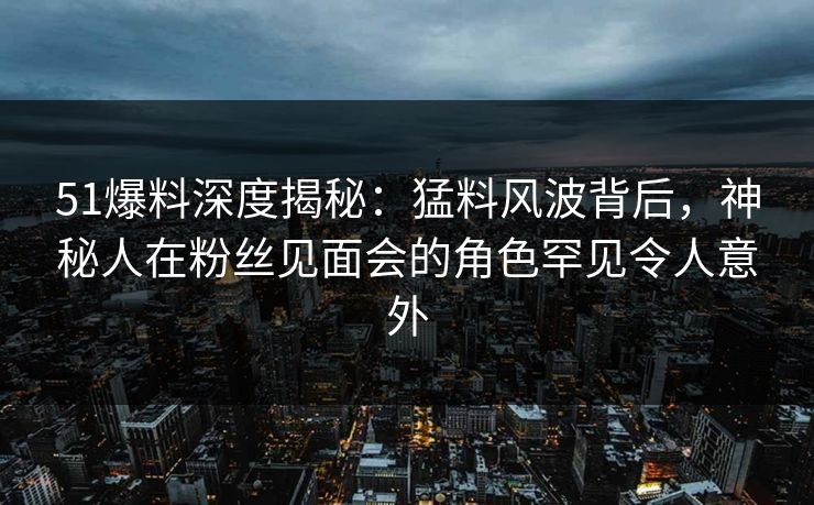 51爆料深度揭秘：猛料风波背后，神秘人在粉丝见面会的角色罕见令人意外