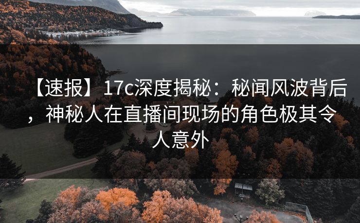【速报】17c深度揭秘：秘闻风波背后，神秘人在直播间现场的角色极其令人意外