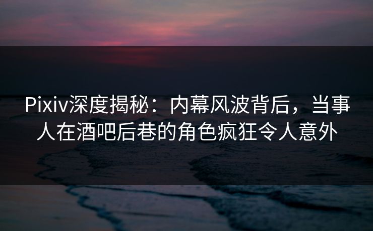 Pixiv深度揭秘：内幕风波背后，当事人在酒吧后巷的角色疯狂令人意外
