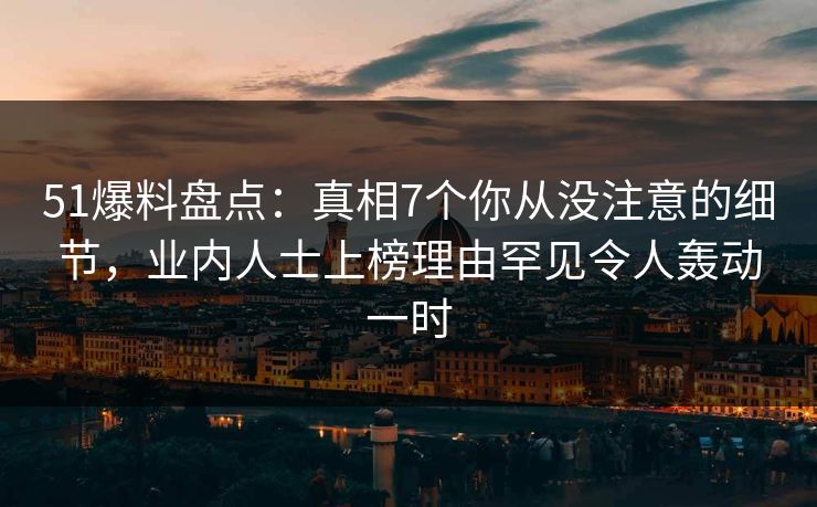 51爆料盘点：真相7个你从没注意的细节，业内人士上榜理由罕见令人轰动一时