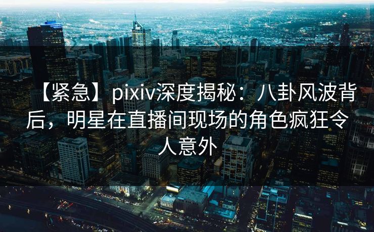 【紧急】pixiv深度揭秘：八卦风波背后，明星在直播间现场的角色疯狂令人意外