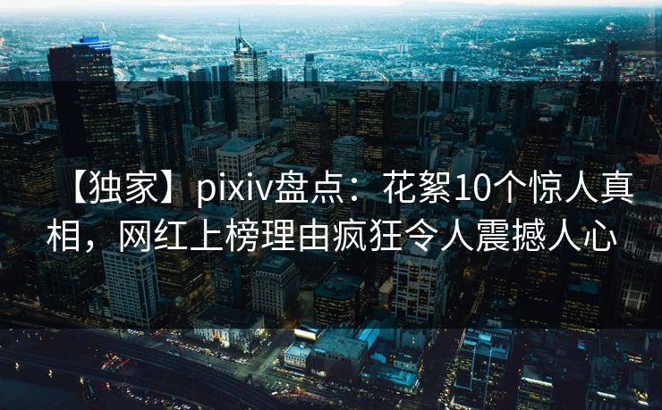 【独家】pixiv盘点：花絮10个惊人真相，网红上榜理由疯狂令人震撼人心