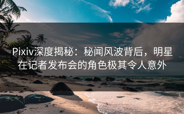 Pixiv深度揭秘:秘闻风波背后,明星在记者发布会的角色极其令人意外 Pixiv深度揭秘:秘闻风波背后,明星在记者发布会的角色极其令人意外