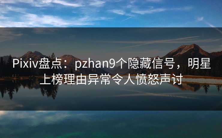 Pixiv盘点：pzhan9个隐藏信号，明星上榜理由异常令人愤怒声讨