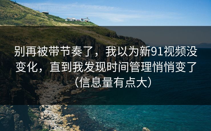别再被带节奏了，我以为新91视频没变化，直到我发现时间管理悄悄变了（信息量有点大）
