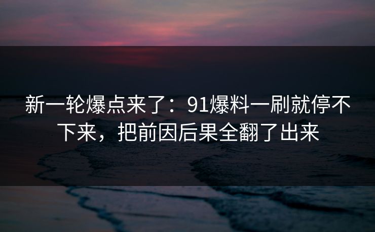 新一轮爆点来了：91爆料一刷就停不下来，把前因后果全翻了出来
