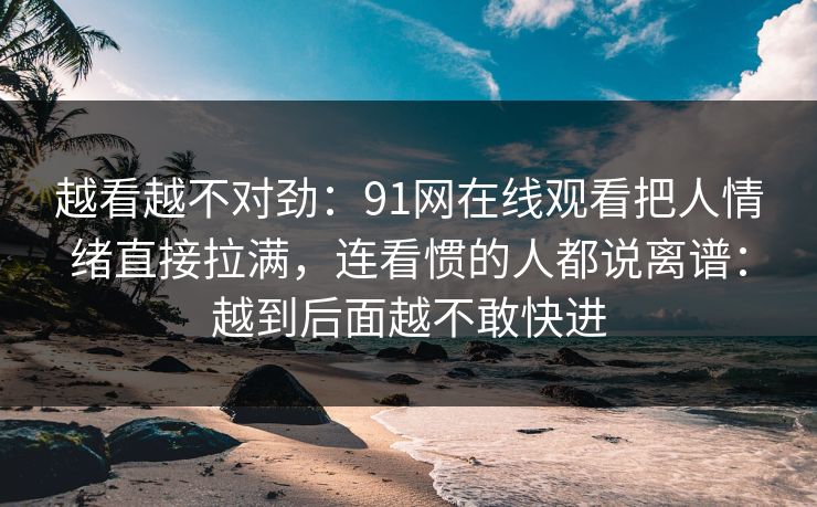 越看越不对劲：91网在线观看把人情绪直接拉满，连看惯的人都说离谱：越到后面越不敢快进