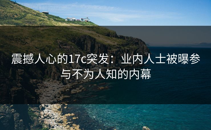 震撼人心的17c突发：业内人士被曝参与不为人知的内幕