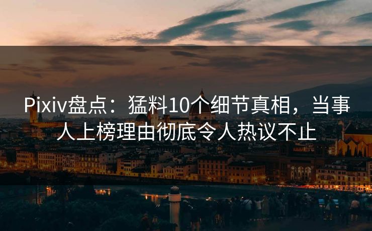 Pixiv盘点：猛料10个细节真相，当事人上榜理由彻底令人热议不止