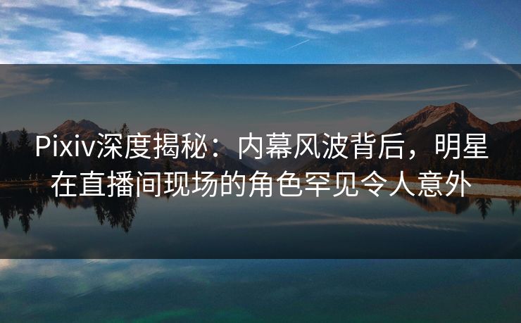 Pixiv深度揭秘：内幕风波背后，明星在直播间现场的角色罕见令人意外