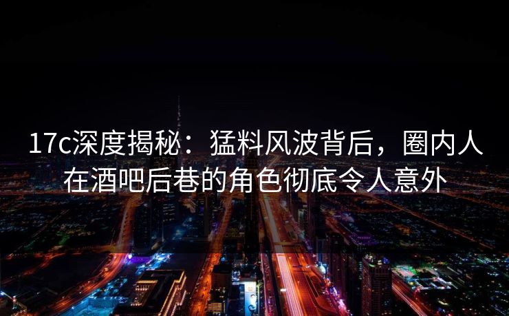17c深度揭秘:猛料风波背后,圈内人在酒吧后巷的角色彻底令人意外 17c深度揭秘:猛料风波背后,圈内人在酒吧后巷的角色彻底令人意外