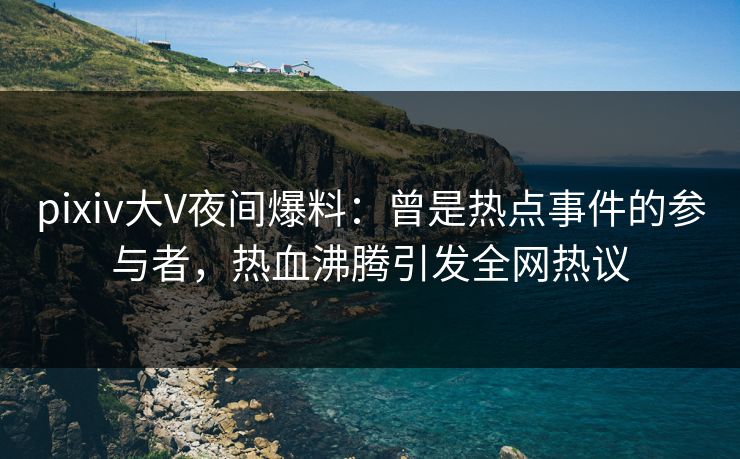 pixiv大V夜间爆料:曾是热点事件的参与者,热血沸腾引发全网热议 pixiv大V夜间爆料:曾是热点事件的参与者,热血沸腾引发全网热议