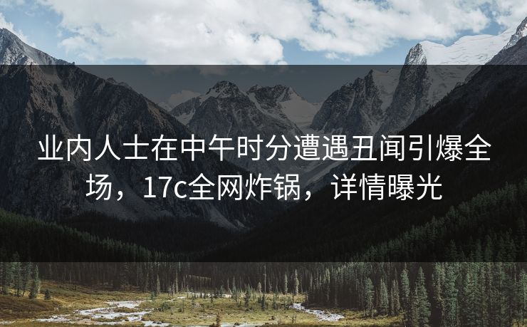 业内人士在中午时分遭遇丑闻引爆全场,17c全网炸锅,详情曝光 业内人士在中午时分遭遇丑闻引爆全场,17c全网炸锅,详情曝光