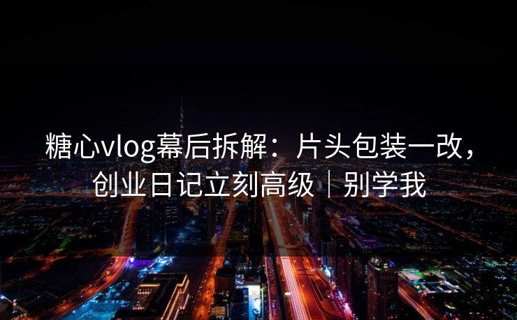 糖心vlog幕后拆解：片头包装一改，创业日记立刻高级｜别学我