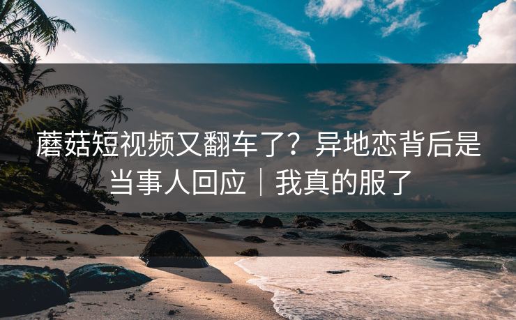 蘑菇短视频又翻车了？异地恋背后是当事人回应｜我真的服了